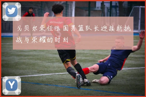 戈贝尔荣任法国男篮队长迎接新挑战与荣耀的时刻