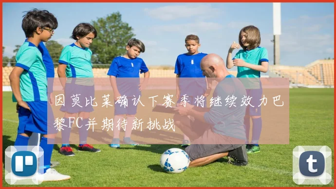 因莫比莱确认下赛季将继续效力巴黎FC并期待新挑战