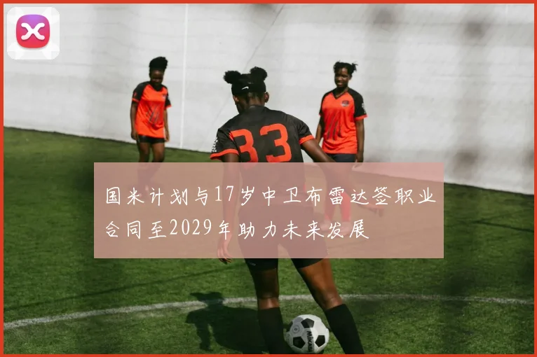 国米计划与17岁中卫布雷达签职业合同至2029年助力未来发展
