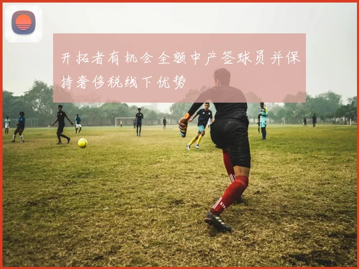 开拓者有机会全额中产签球员并保持奢侈税线下优势