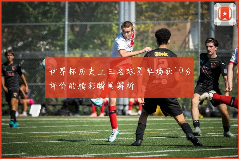 世界杯历史上三名球员单场获10分评价的精彩瞬间解析