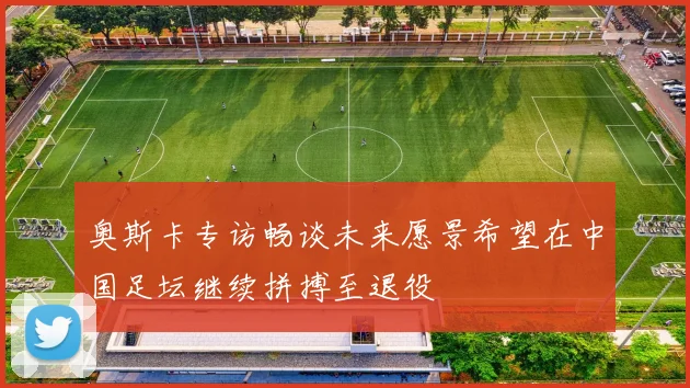 奥斯卡专访畅谈未来愿景希望在中国足坛继续拼搏至退役