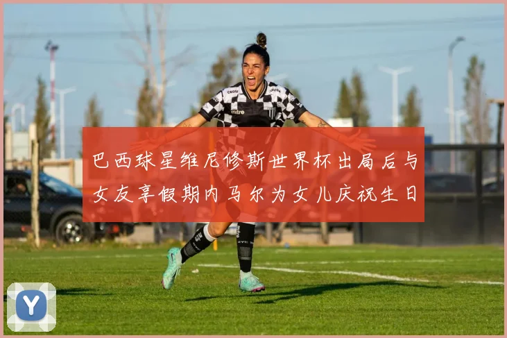 巴西球星维尼修斯世界杯出局后与女友享假期内马尔为女儿庆祝生日