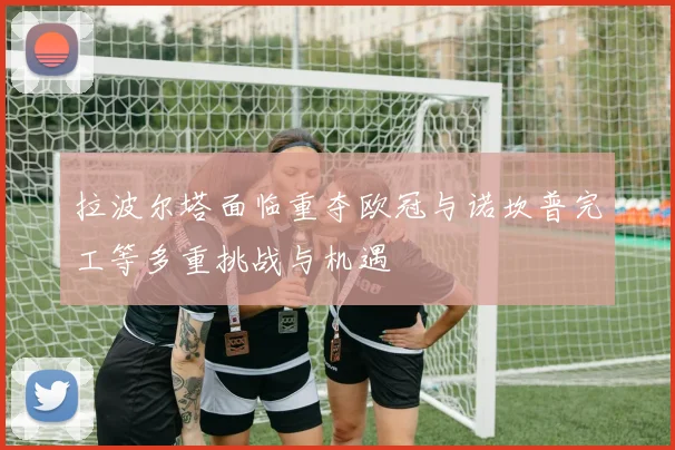 拉波尔塔面临重夺欧冠与诺坎普完工等多重挑战与机遇