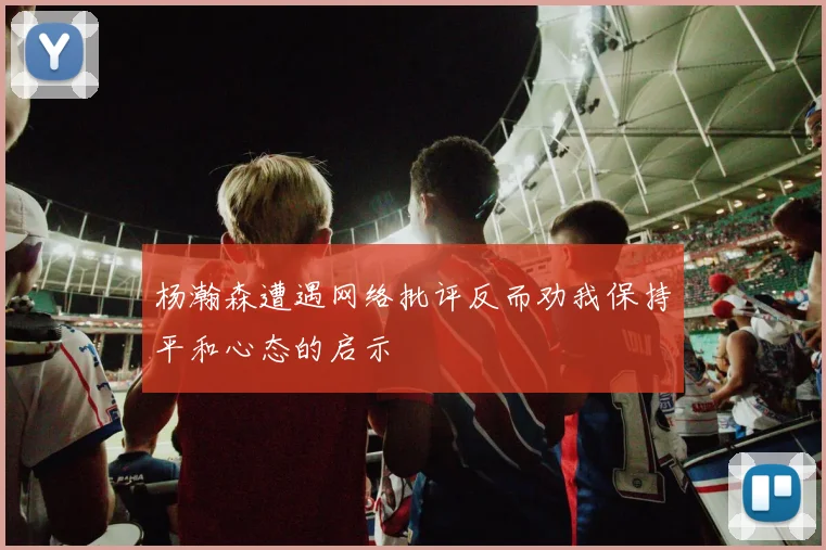 杨瀚森遭遇网络批评反而劝我保持平和心态的启示