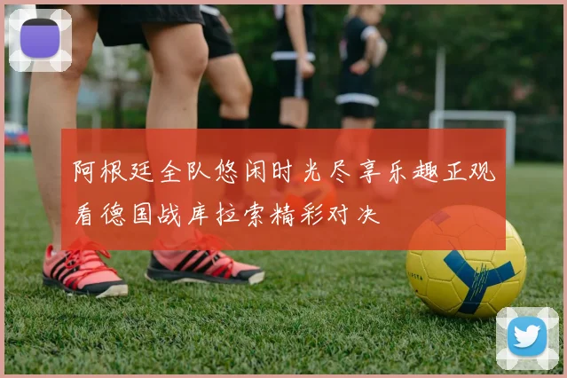 阿根廷全队悠闲时光尽享乐趣正观看德国战库拉索精彩对决
