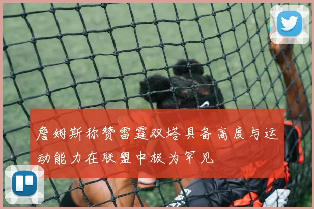 詹姆斯称赞雷霆双塔具备高度与运动能力在联盟中极为罕见