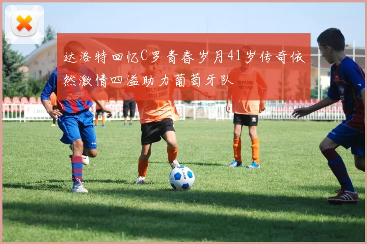 达洛特回忆C罗青春岁月41岁传奇依然激情四溢助力葡萄牙队
