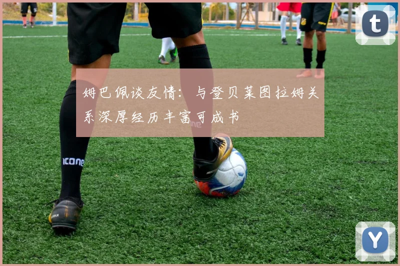 姆巴佩谈友情：与登贝莱图拉姆关系深厚经历丰富可成书